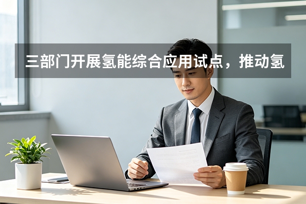 三部门开展氢能综合应用试点，推动氢能产业高质量绿色转型