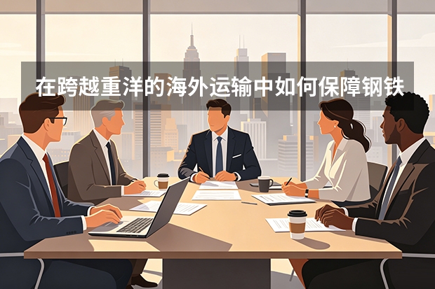 在跨越重洋的海外运输中如何保障钢铁产品品质？太行钢铁复合防潮工艺