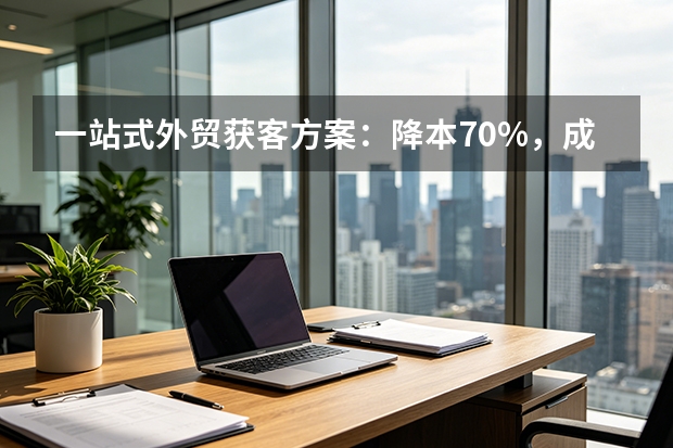 一站式外贸获客方案：降本70%，成交快45天的5大核心优势
