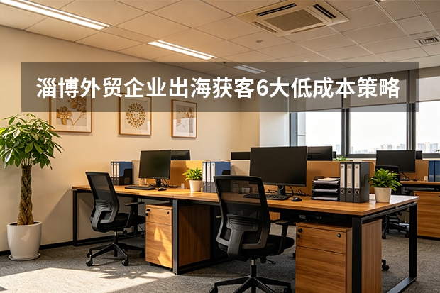 淄博外贸企业出海获客6大低成本策略，快收藏！