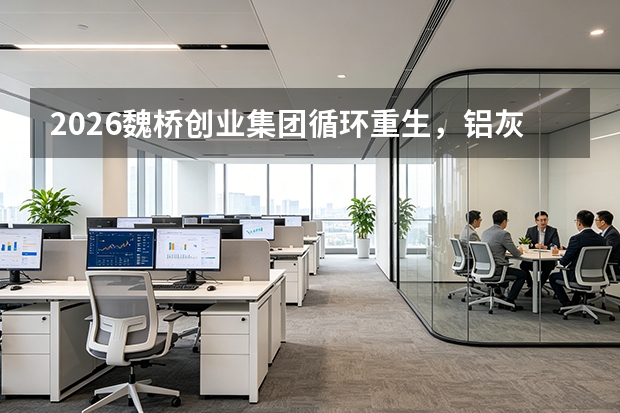 2026魏桥创业集团循环重生，铝灰渣资源化开辟新赛道
