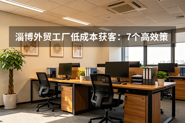 淄博外贸工厂低成本获客：7个高效策略，月省万元广告费