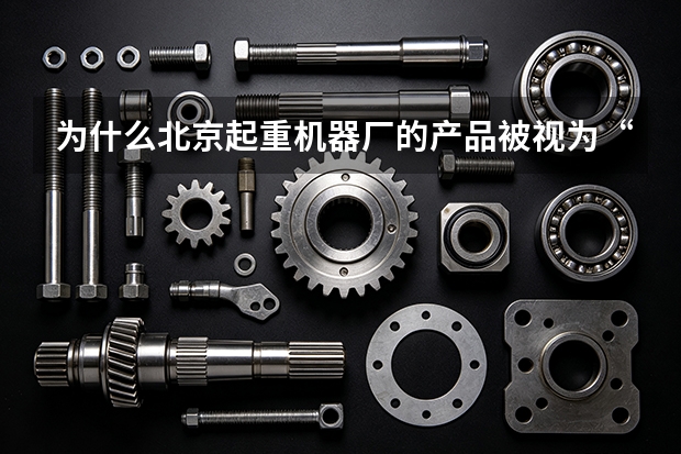 为什么北京起重机器厂的产品被视为“中国工业基石”？